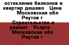  остекление балконов и квартир дешево › Цена ­ 500 - Московская обл., Реутов г. Строительство и ремонт » Услуги   . Московская обл.,Реутов г.